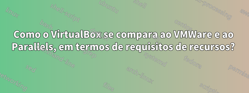 Como o VirtualBox se compara ao VMWare e ao Parallels, em termos de requisitos de recursos?