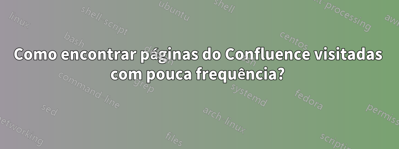 Como encontrar páginas do Confluence visitadas com pouca frequência?