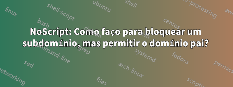 NoScript: Como faço para bloquear um subdomínio, mas permitir o domínio pai?