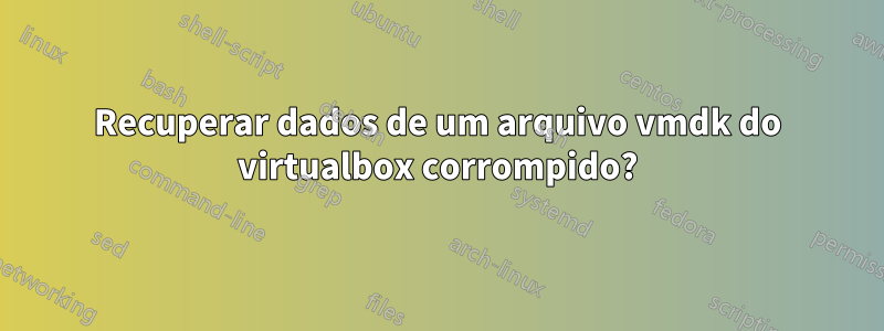 Recuperar dados de um arquivo vmdk do virtualbox corrompido?