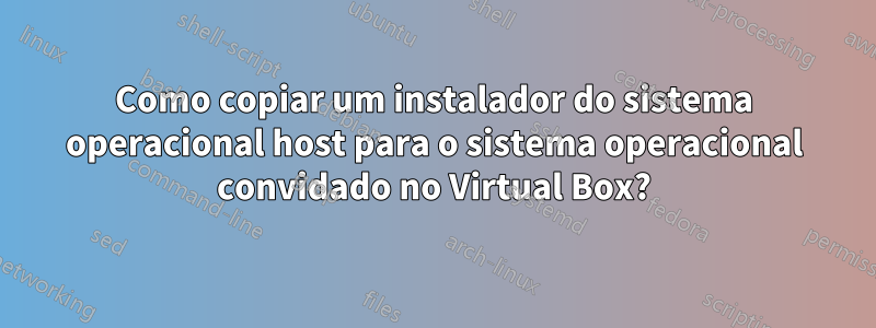 Como copiar um instalador do sistema operacional host para o sistema operacional convidado no Virtual Box?