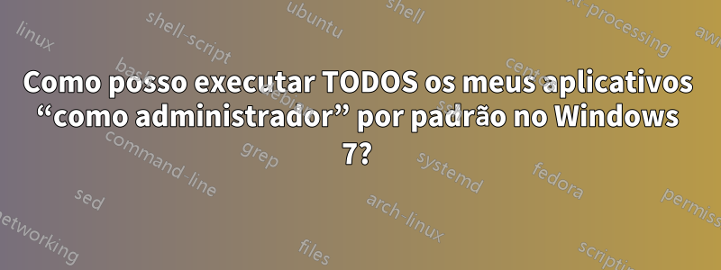 Como posso executar TODOS os meus aplicativos “como administrador” por padrão no Windows 7?