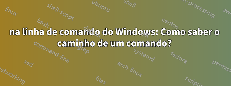 na linha de comando do Windows: Como saber o caminho de um comando?