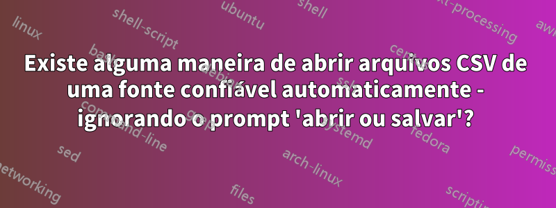 Existe alguma maneira de abrir arquivos CSV de uma fonte confiável automaticamente - ignorando o prompt 'abrir ou salvar'?