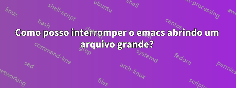 Como posso interromper o emacs abrindo um arquivo grande?