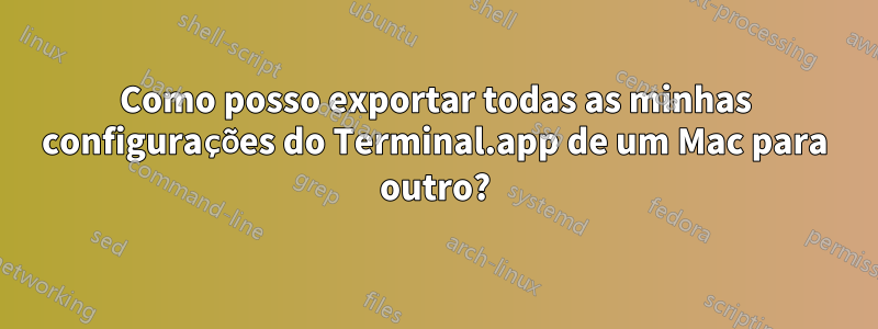 Como posso exportar todas as minhas configurações do Terminal.app de um Mac para outro?