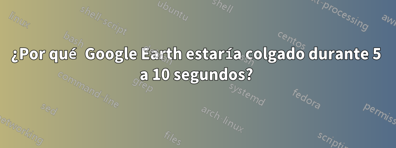 ¿Por qué Google Earth estaría colgado durante 5 a 10 segundos?