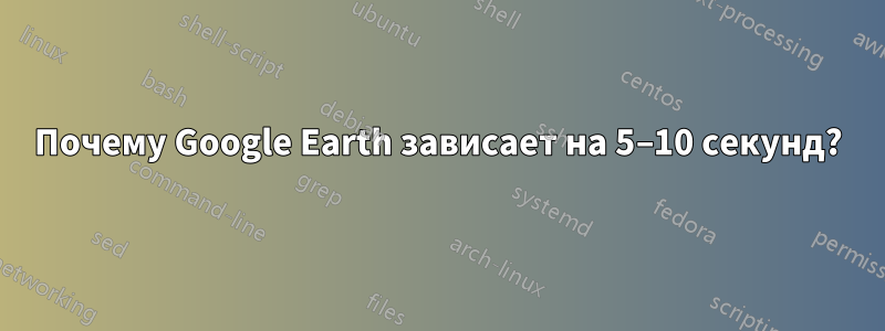 Почему Google Earth зависает на 5–10 секунд?