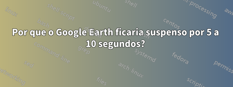 Por que o Google Earth ficaria suspenso por 5 a 10 segundos?