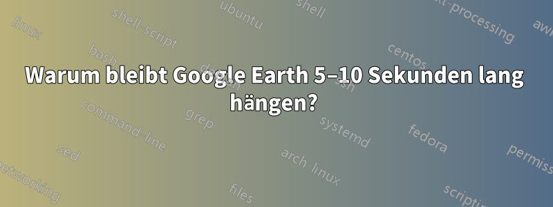 Warum bleibt Google Earth 5–10 Sekunden lang hängen?