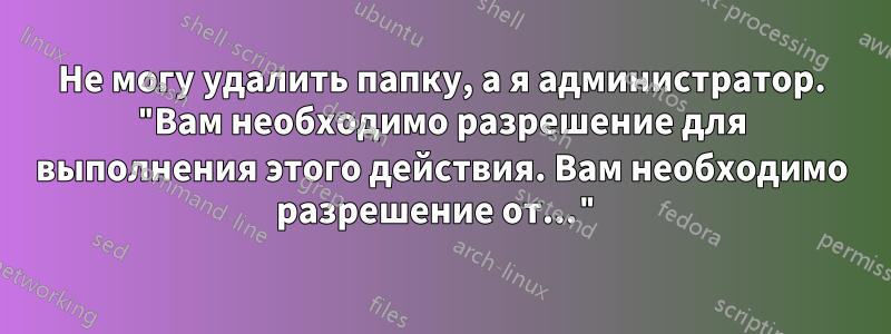 Не могу удалить папку, а я администратор. "Вам необходимо разрешение для выполнения этого действия. Вам необходимо разрешение от..."