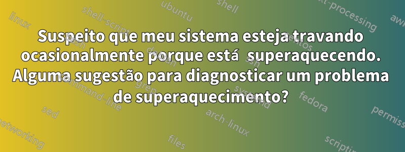 Suspeito que meu sistema esteja travando ocasionalmente porque está superaquecendo. Alguma sugestão para diagnosticar um problema de superaquecimento?