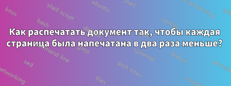 Как распечатать документ так, чтобы каждая страница была напечатана в два раза меньше?