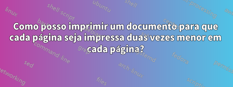 Como posso imprimir um documento para que cada página seja impressa duas vezes menor em cada página?