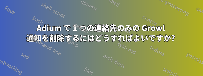 Adium で 1 つの連絡先のみの Growl 通知を削除するにはどうすればよいですか?