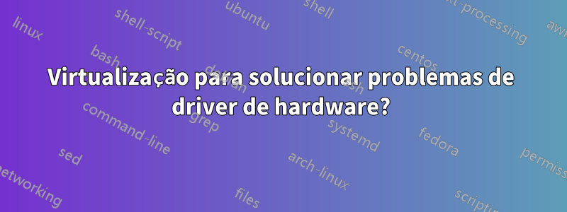 Virtualização para solucionar problemas de driver de hardware?