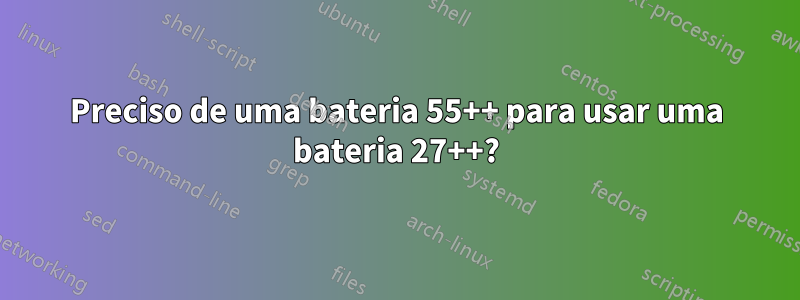 Preciso de uma bateria 55++ para usar uma bateria 27++?