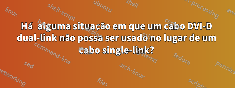 Há alguma situação em que um cabo DVI-D dual-link não possa ser usado no lugar de um cabo single-link?