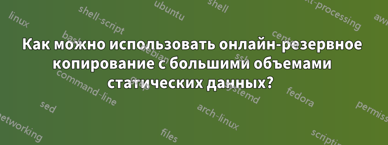 Как можно использовать онлайн-резервное копирование с большими объемами статических данных? 