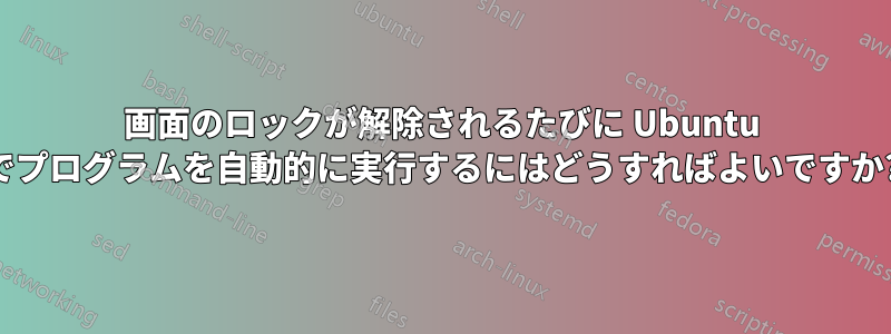 画面のロックが解除されるたびに Ubuntu でプログラムを自動的に実行するにはどうすればよいですか?