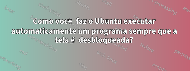 Como você faz o Ubuntu executar automaticamente um programa sempre que a tela é desbloqueada?