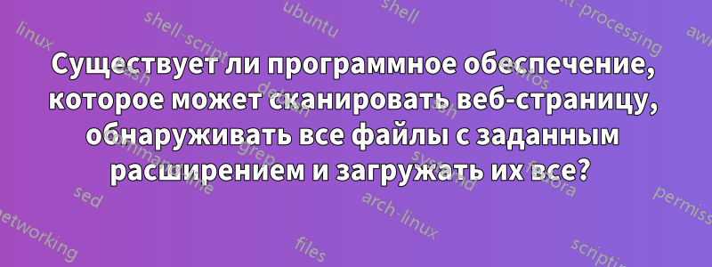 Существует ли программное обеспечение, которое может сканировать веб-страницу, обнаруживать все файлы с заданным расширением и загружать их все? 