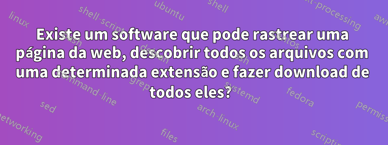 Existe um software que pode rastrear uma página da web, descobrir todos os arquivos com uma determinada extensão e fazer download de todos eles? 