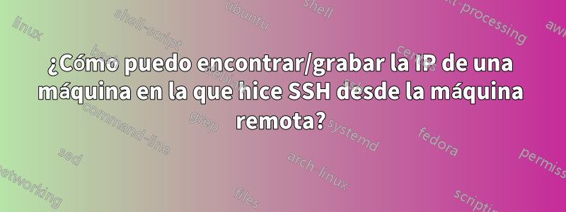 ¿Cómo puedo encontrar/grabar la IP de una máquina en la que hice SSH desde la máquina remota?