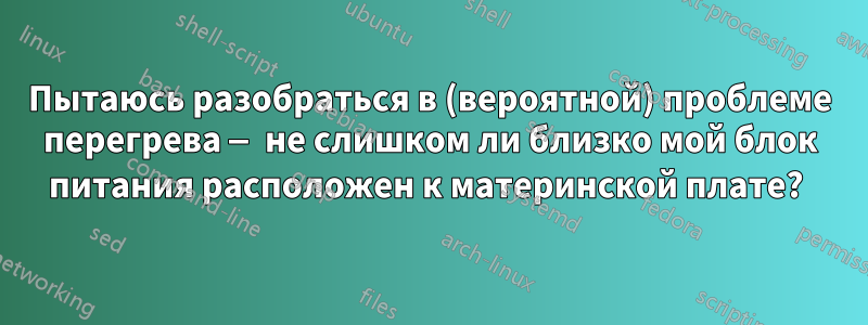 Пытаюсь разобраться в (вероятной) проблеме перегрева — не слишком ли близко мой блок питания расположен к материнской плате? 