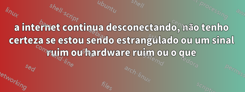 a internet continua desconectando, não tenho certeza se estou sendo estrangulado ou um sinal ruim ou hardware ruim ou o que