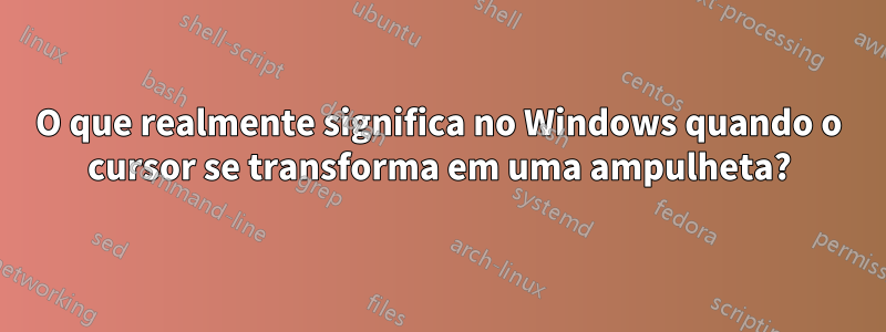 O que realmente significa no Windows quando o cursor se transforma em uma ampulheta?