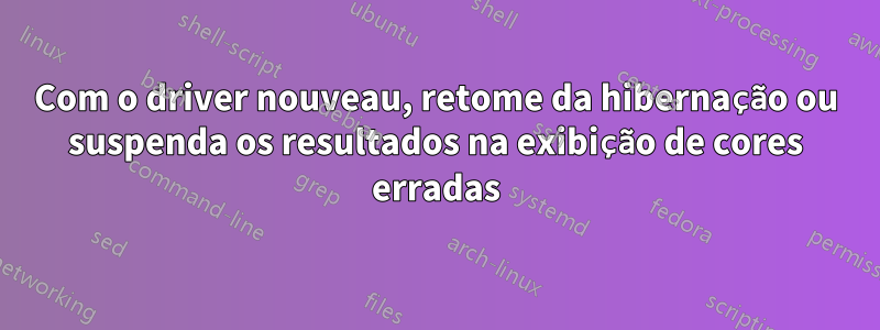 Com o driver nouveau, retome da hibernação ou suspenda os resultados na exibição de cores erradas