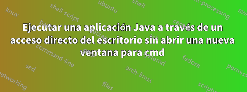 Ejecutar una aplicación Java a través de un acceso directo del escritorio sin abrir una nueva ventana para cmd