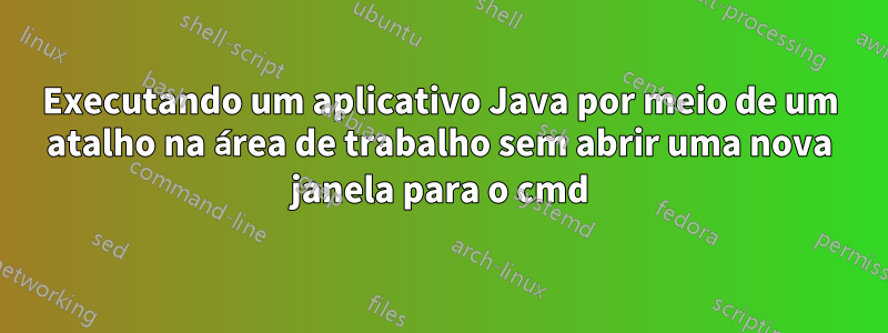 Executando um aplicativo Java por meio de um atalho na área de trabalho sem abrir uma nova janela para o cmd