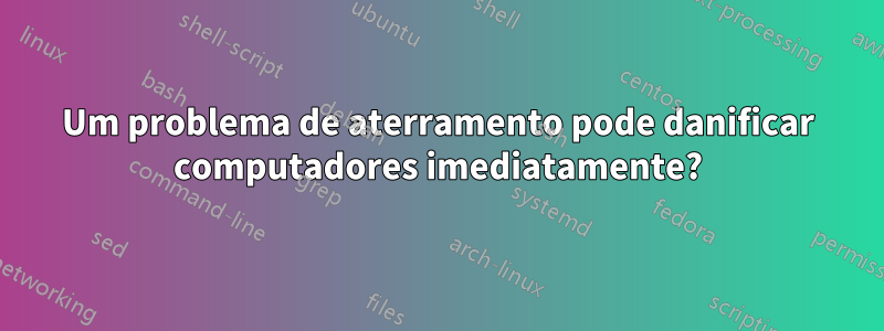 Um problema de aterramento pode danificar computadores imediatamente?