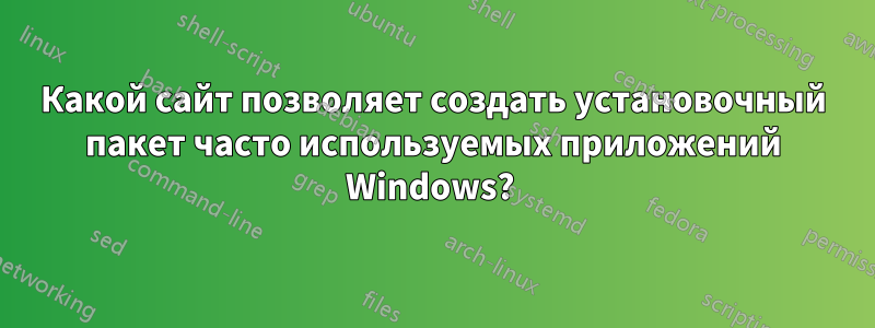 Какой сайт позволяет создать установочный пакет часто используемых приложений Windows? 