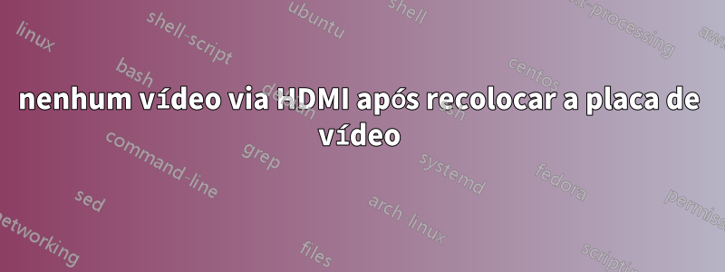 nenhum vídeo via HDMI após recolocar a placa de vídeo