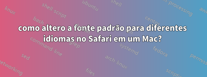 como altero a fonte padrão para diferentes idiomas no Safari em um Mac?