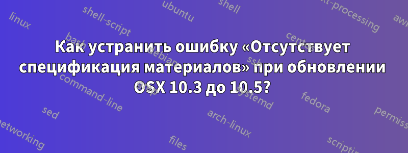 Как устранить ошибку «Отсутствует спецификация материалов» при обновлении OSX 10.3 до 10.5?