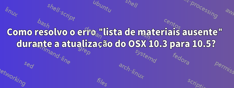 Como resolvo o erro "lista de materiais ausente" durante a atualização do OSX 10.3 para 10.5?