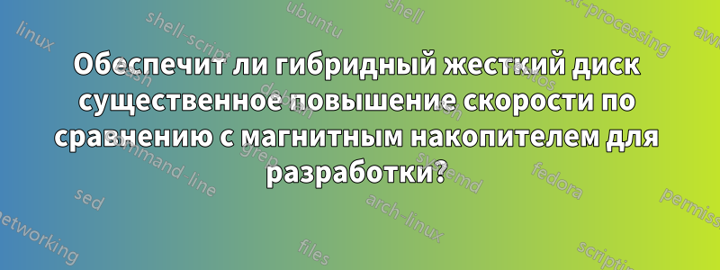 Обеспечит ли гибридный жесткий диск существенное повышение скорости по сравнению с магнитным накопителем для разработки?