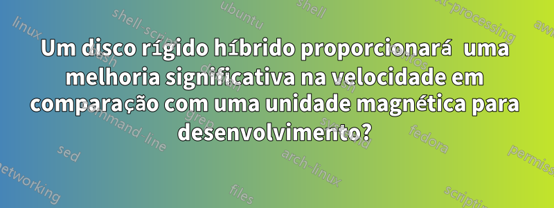 Um disco rígido híbrido proporcionará uma melhoria significativa na velocidade em comparação com uma unidade magnética para desenvolvimento?