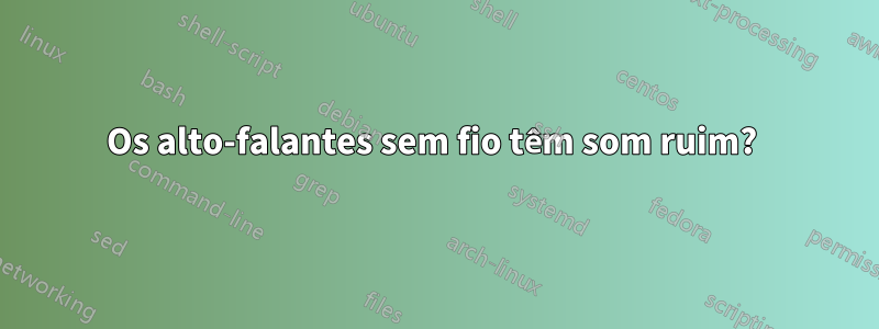 Os alto-falantes sem fio têm som ruim? 