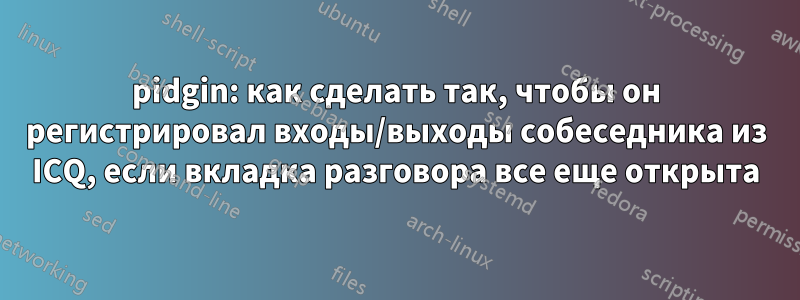 pidgin: как сделать так, чтобы он регистрировал входы/выходы собеседника из ICQ, если вкладка разговора все еще открыта