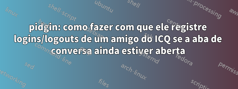 pidgin: como fazer com que ele registre logins/logouts de um amigo do ICQ se a aba de conversa ainda estiver aberta
