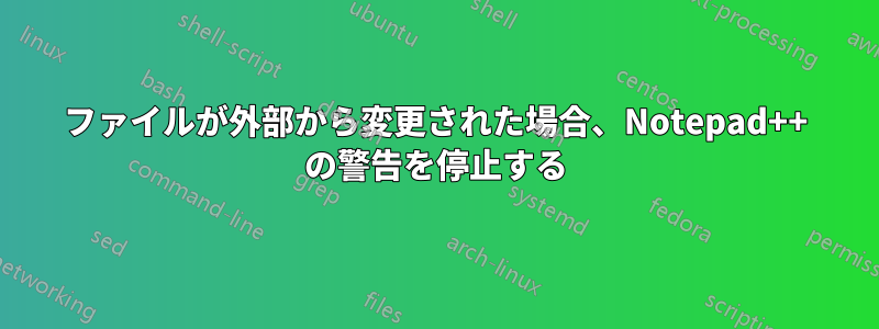 ファイルが外部から変更された場合、Notepad++ の警告を停止する