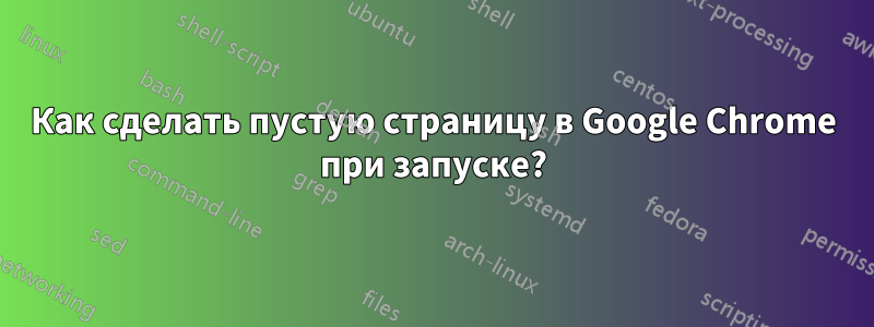 Как сделать пустую страницу в Google Chrome при запуске?