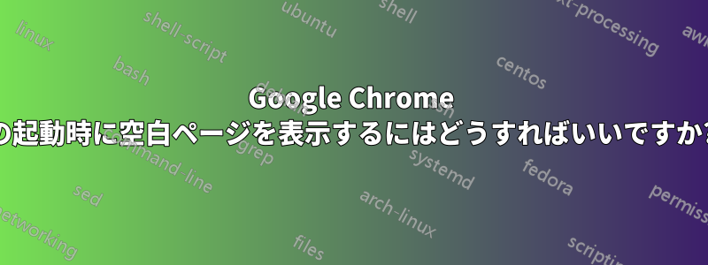 Google Chrome の起動時に空白ページを表示するにはどうすればいいですか?