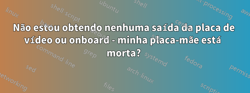 Não estou obtendo nenhuma saída da placa de vídeo ou onboard - minha placa-mãe está morta?