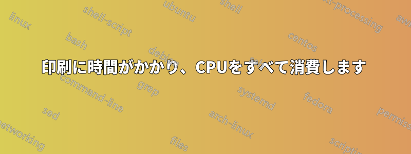 印刷に時間がかかり、CPUをすべて消費します